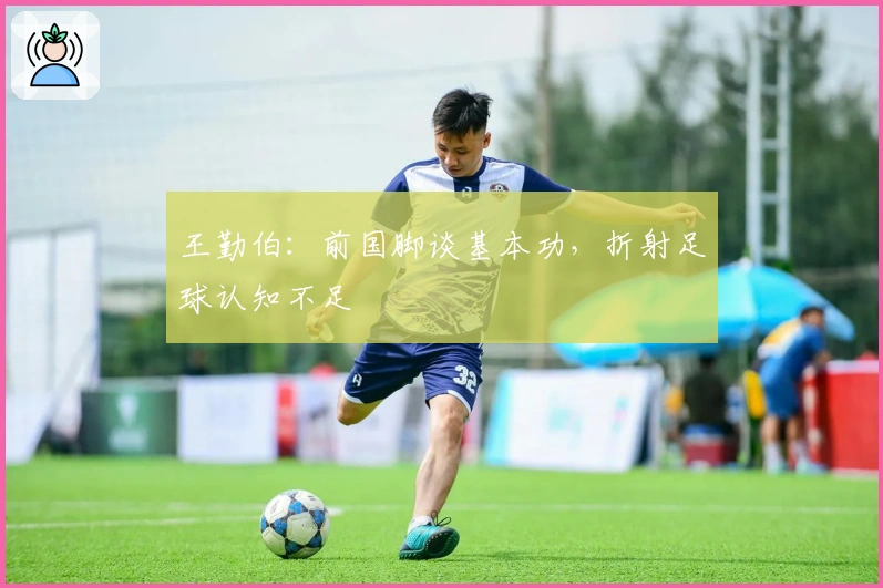 王勤伯：前国脚谈基本功，折射足球认知不足