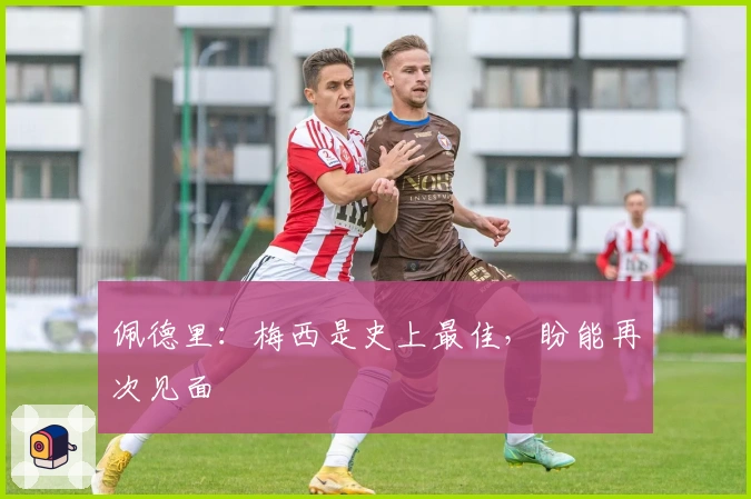 佩德里：梅西是史上最佳，盼能再次见面