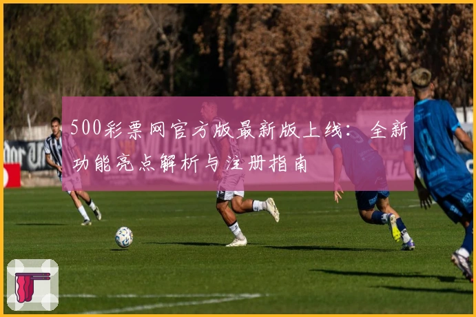 500彩票网官方版最新版上线：全新功能亮点解析与注册指南