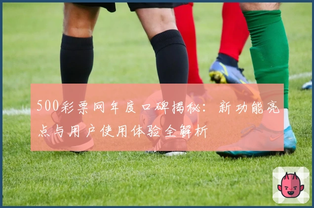 500彩票网年度口碑揭秘：新功能亮点与用户使用体验全解析