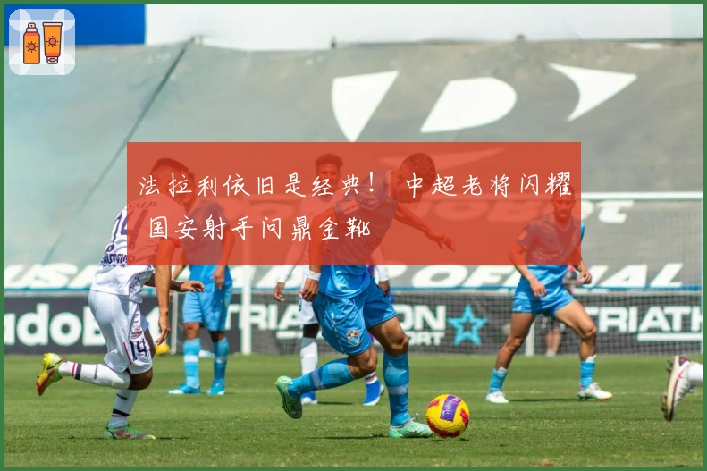法拉利依旧是经典！ 中超老将闪耀 国安射手问鼎金靴