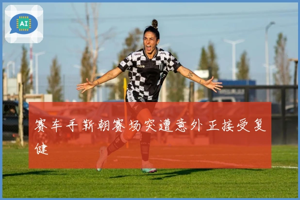 赛车手靳朝赛场突遭意外正接受复健