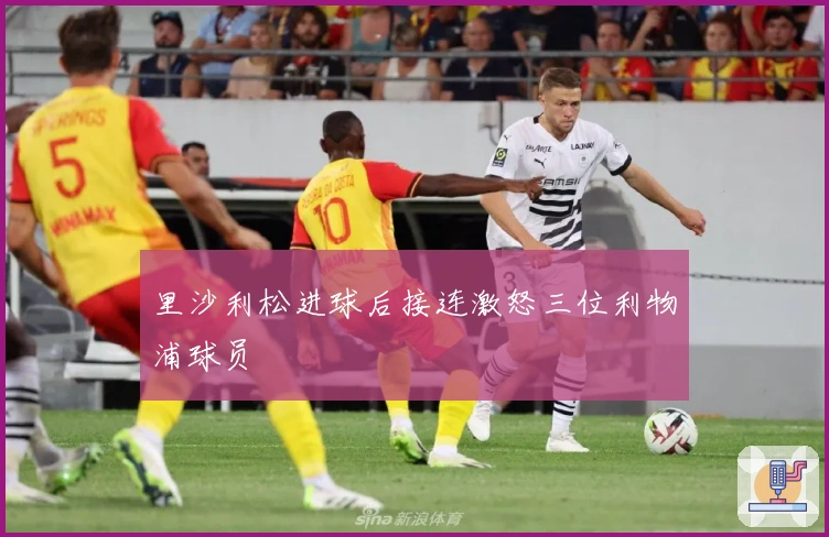 里沙利松进球后接连激怒三位利物浦球员