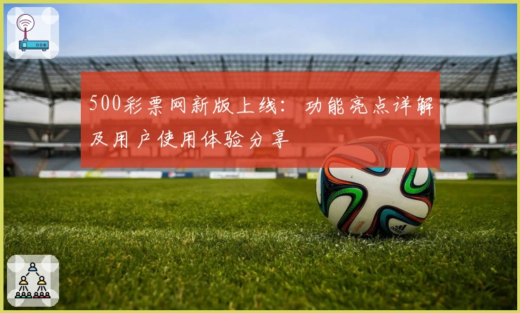 500彩票网新版上线：功能亮点详解及用户使用体验分享