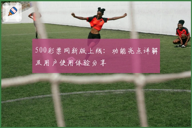 500彩票网新版上线：功能亮点详解及用户使用体验分享