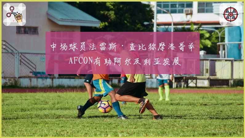 中场球员法雷斯·查比称摩洛哥举办AFCON有助阿尔及利亚发展