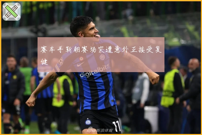 赛车手靳朝赛场突遭意外正接受复健